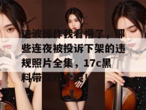 这波操作我看懵了，那些连夜被投诉下架的违规照片全集，17c黑料带你吃个爽！