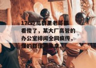 17c吃瓜群里老哥都看傻了，某大厂高管的办公室绯闻全网疯传，懂的都懂速来拿。