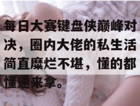 每日大赛键盘侠巅峰对决，圈内大佬的私生活简直糜烂不堪，懂的都懂速来拿。