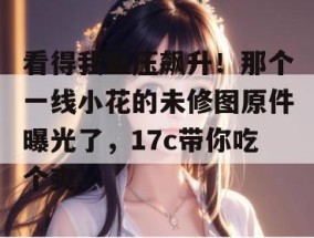 看得我血压飙升！那个一线小花的未修图原件曝光了，17c带你吃个爽！