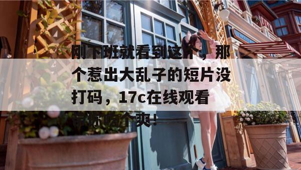 刚下班就看到这个，那个惹出大乱子的短片没打码，17c在线观看带你吃个爽！  第1张