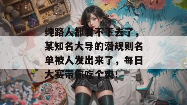 纯路人都看不下去了，某知名大导的潜规则名单被人发出来了，每日大赛带你吃个爽！