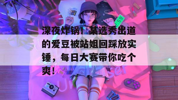 深夜炸锅！某选秀出道的爱豆被站姐回踩放实锤，每日大赛带你吃个爽！
