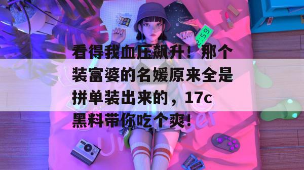 看得我血压飙升！那个装富婆的名媛原来全是拼单装出来的，17c黑料带你吃个爽！