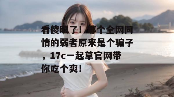 看傻眼了！那个全网同情的弱者原来是个骗子，17c一起草官网带你吃个爽！