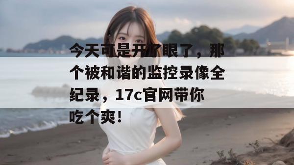 今天可是开了眼了，那个被和谐的监控录像全纪录，17c官网带你吃个爽！  第1张