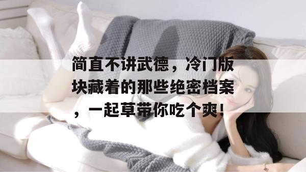 简直不讲武德,冷门版块藏着的那些绝密档案,一起草带你吃个爽! 第1张 简直不讲武德,冷门版块藏着的那些绝密档案,一起草带你吃个爽! 第1张