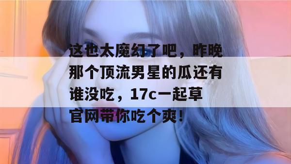 这也太魔幻了吧,昨晚那个顶流男星的瓜还有谁没吃,17c一起草官网带你吃个爽! 第1张 这也太魔幻了吧,昨晚那个顶流男星的瓜还有谁没吃,17c一起草官网带你吃个爽! 第1张