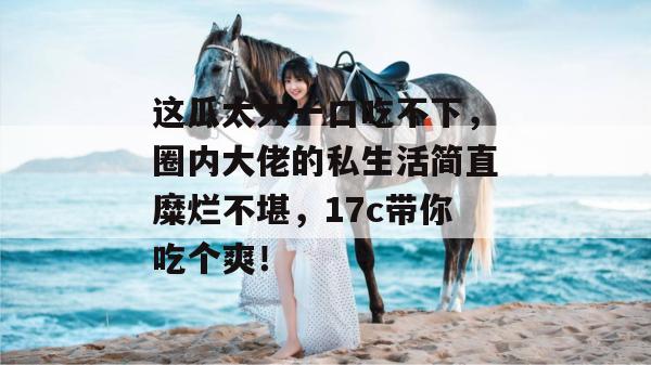 这瓜太大一口吃不下,圈内大佬的私生活简直糜烂不堪,17c带你吃个爽! 第1张 这瓜太大一口吃不下,圈内大佬的私生活简直糜烂不堪,17c带你吃个爽! 第1张
