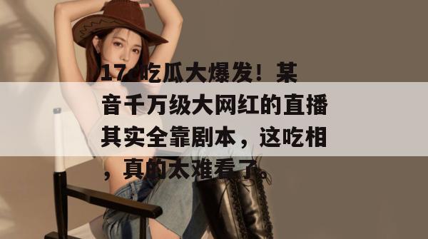 17c吃瓜大爆发！某音千万级大网红的直播其实全靠剧本，这吃相，真的太难看了。  第1张
