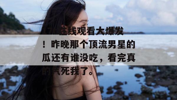 17c在线观看大爆发!昨晚那个顶流男星的瓜还有谁没吃,看完真的气死我了。 第1张 17c在线观看大爆发!昨晚那个顶流男星的瓜还有谁没吃,看完真的气死我了。 第1张
