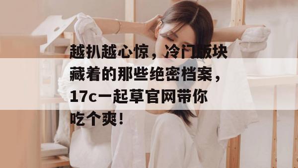 越扒越心惊,冷门版块藏着的那些绝密档案,17c一起草官网带你吃个爽! 第1张 越扒越心惊,冷门版块藏着的那些绝密档案,17c一起草官网带你吃个爽! 第1张