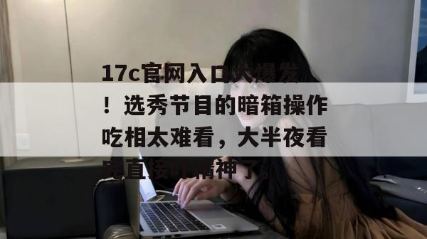 17c官网入口大爆发！选秀节目的暗箱操作吃相太难看，大半夜看完直接吓精神了。  第1张