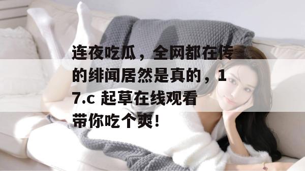 连夜吃瓜,全网都在传的绯闻居然是真的,17.c 起草在线观看带你吃个爽! 第1张 连夜吃瓜,全网都在传的绯闻居然是真的,17.c 起草在线观看带你吃个爽! 第1张