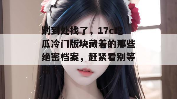 别到处找了，17c吃瓜冷门版块藏着的那些绝密档案，赶紧看别等删了！  第1张