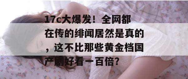 17c大爆发！全网都在传的绯闻居然是真的，这不比那些黄金档国产剧好看一百倍？  第1张