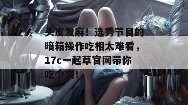 头皮发麻!选秀节目的暗箱操作吃相太难看,17c一起草官网带你吃个爽! 第1张 头皮发麻!选秀节目的暗箱操作吃相太难看,17c一起草官网带你吃个爽! 第1张