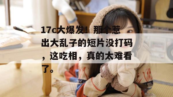 17c大爆发！那个惹出大乱子的短片没打码，这吃相，真的太难看了。  第1张