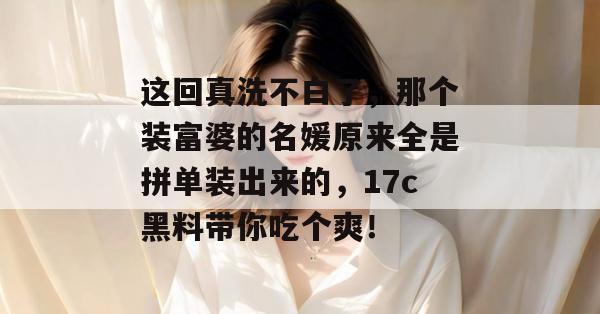 这回真洗不白了，那个装富婆的名媛原来全是拼单装出来的，17c黑料带你吃个爽！  第1张