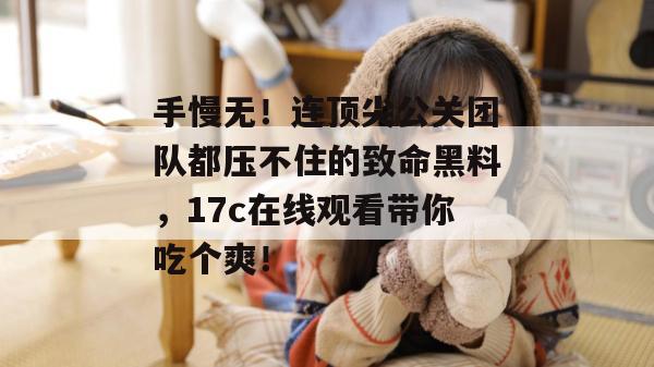 手慢无！连顶尖公关团队都压不住的致命黑料，17c在线观看带你吃个爽！  第1张