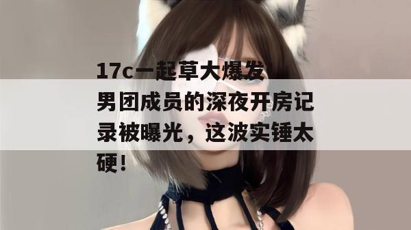 17c一起草大爆发！男团成员的深夜开房记录被曝光，这波实锤太硬！  第1张