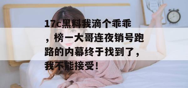17c黑料我滴个乖乖，榜一大哥连夜销号跑路的内幕终于找到了，我不能接受！  第1张