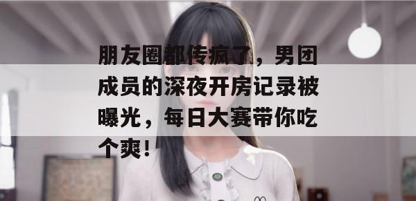 朋友圈都传疯了，男团成员的深夜开房记录被曝光，每日大赛带你吃个爽！  第1张