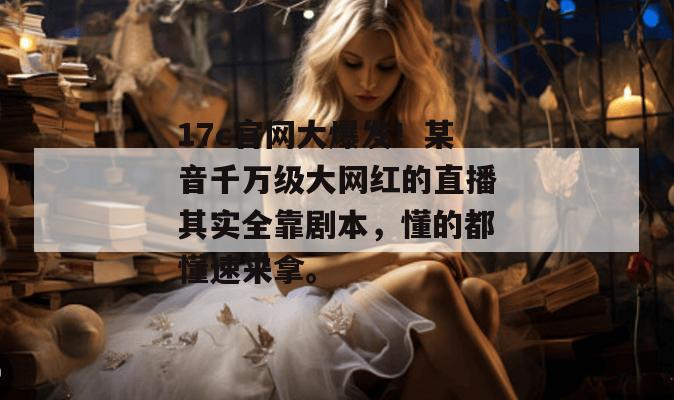 17c官网大爆发！某音千万级大网红的直播其实全靠剧本，懂的都懂速来拿。  第1张