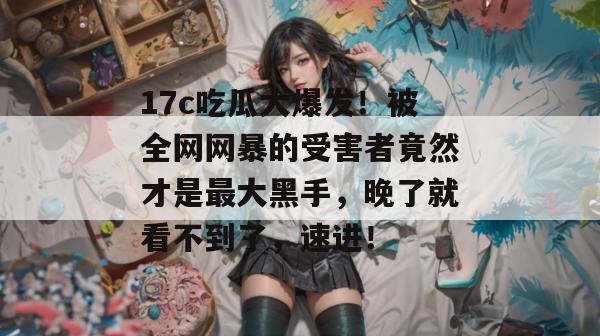 17c吃瓜大爆发!被全网网暴的受害者竟然才是最大黑手,晚了就看不到了,速进! 第1张 17c吃瓜大爆发!被全网网暴的受害者竟然才是最大黑手,晚了就看不到了,速进! 第1张