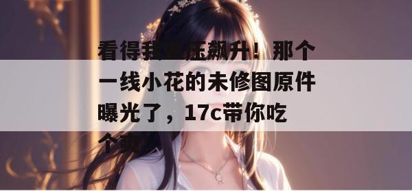 看得我血压飙升！那个一线小花的未修图原件曝光了，17c带你吃个爽！  第1张