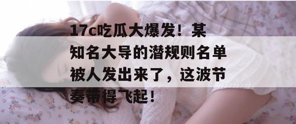 17c吃瓜大爆发!某知名大导的潜规则名单被人发出来了,这波节奏带得飞起! 第1张 17c吃瓜大爆发!某知名大导的潜规则名单被人发出来了,这波节奏带得飞起! 第1张