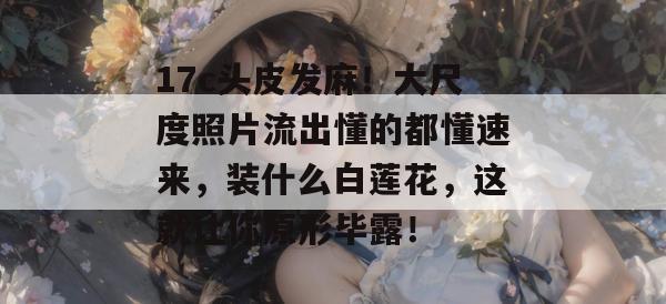 17c头皮发麻！大尺度照片流出懂的都懂速来，装什么白莲花，这就让你原形毕露！  第1张