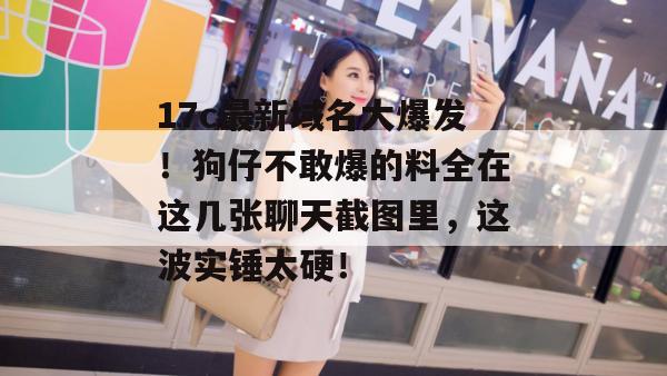 17c最新域名大爆发!狗仔不敢爆的料全在这几张聊天截图里,这波实锤太硬! 第1张 17c最新域名大爆发!狗仔不敢爆的料全在这几张聊天截图里,这波实锤太硬! 第1张