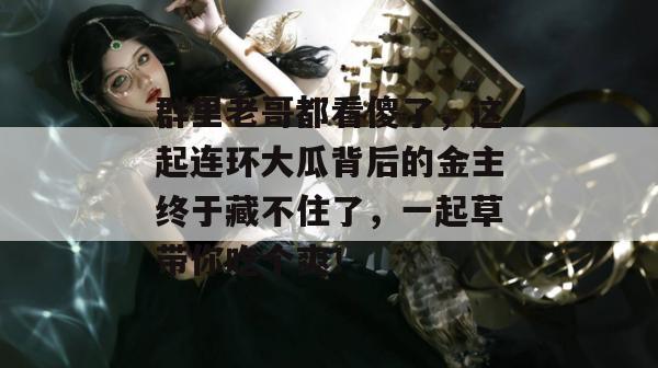 群里老哥都看傻了,这起连环大瓜背后的金主终于藏不住了,一起草带你吃个爽! 第1张 群里老哥都看傻了,这起连环大瓜背后的金主终于藏不住了,一起草带你吃个爽! 第1张