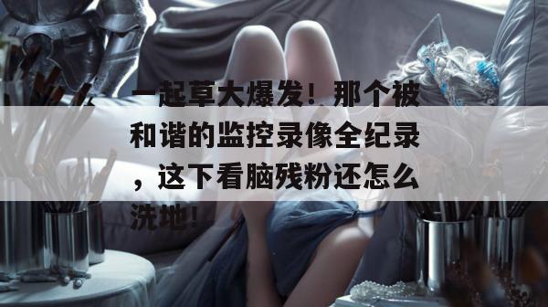 一起草大爆发！那个被和谐的监控录像全纪录，这下看脑残粉还怎么洗地！  第1张