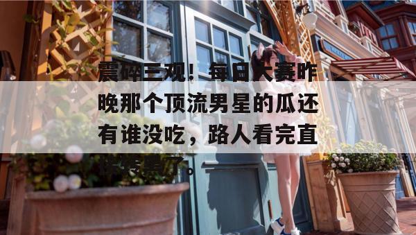 震碎三观!每日大赛昨晚那个顶流男星的瓜还有谁没吃,路人看完直接转黑了。 第1张 震碎三观!每日大赛昨晚那个顶流男星的瓜还有谁没吃,路人看完直接转黑了。 第1张