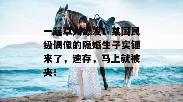 一起草大爆发！某国民级偶像的隐婚生子实锤来了，速存，马上就被夹！  第1张