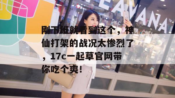 刚下班就看到这个，神仙打架的战况太惨烈了，17c一起草官网带你吃个爽！  第1张