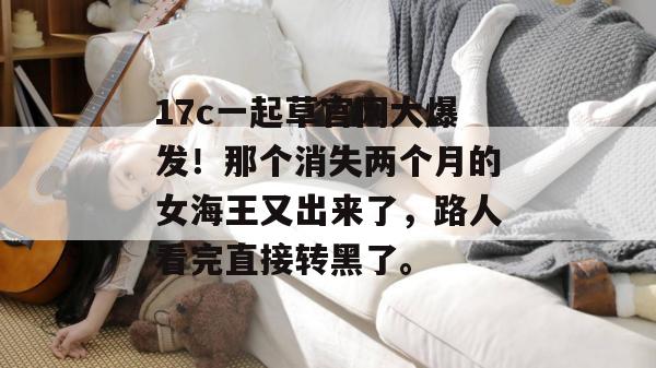 17c一起草官网大爆发！那个消失两个月的女海王又出来了，路人看完直接转黑了。  第1张