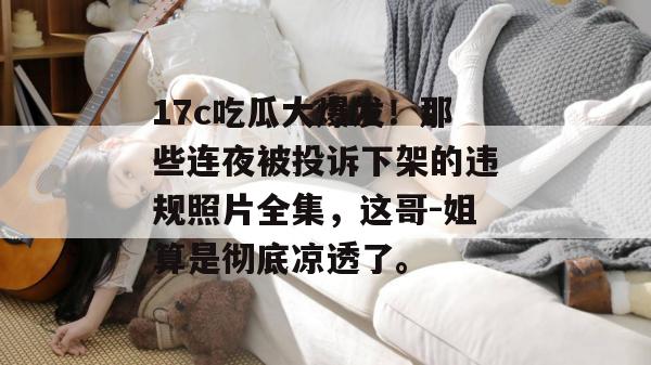 17c吃瓜大爆发！那些连夜被投诉下架的违规照片全集，这哥-姐算是彻底凉透了。  第1张