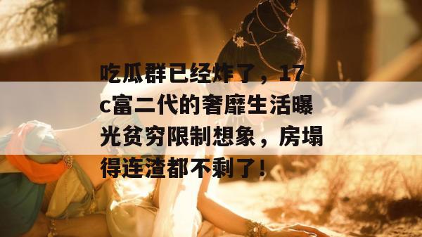 吃瓜群已经炸了，17c富二代的奢靡生活曝光贫穷限制想象，房塌得连渣都不剩了！  第1张