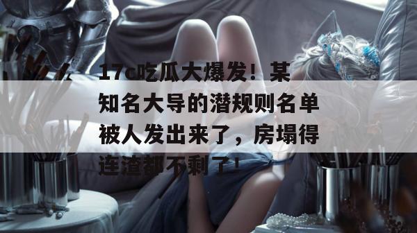 17c吃瓜大爆发！某知名大导的潜规则名单被人发出来了，房塌得连渣都不剩了！  第1张