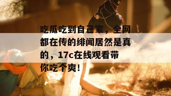 吃瓜吃到自己家，全网都在传的绯闻居然是真的，17c在线观看带你吃个爽！  第1张