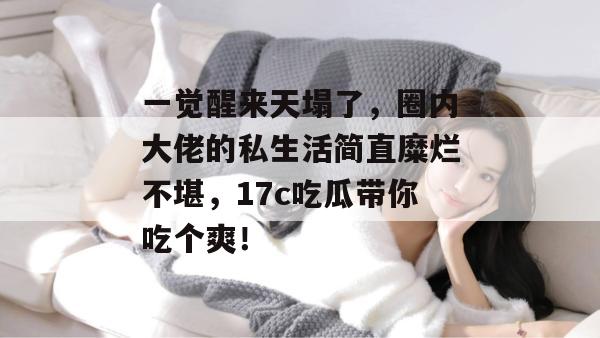 一觉醒来天塌了，圈内大佬的私生活简直糜烂不堪，17c吃瓜带你吃个爽！  第1张