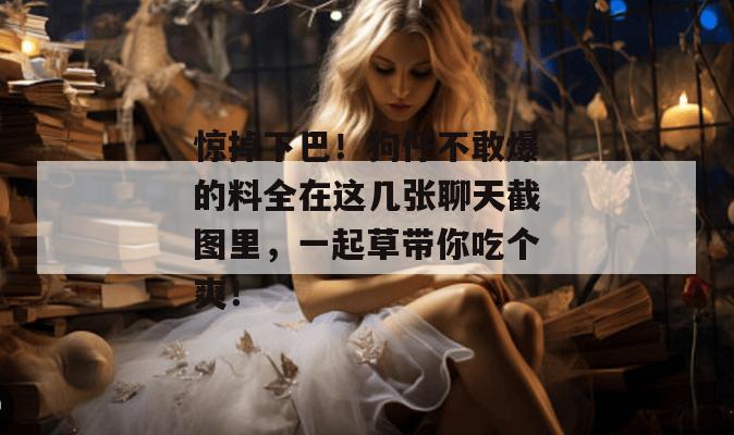惊掉下巴！狗仔不敢爆的料全在这几张聊天截图里，一起草带你吃个爽！  第1张
