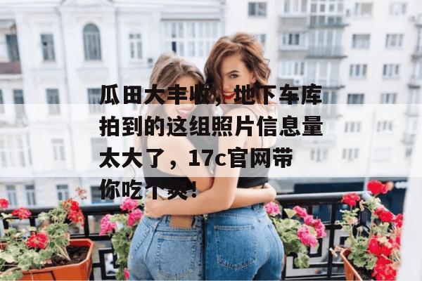 瓜田大丰收，地下车库拍到的这组照片信息量太大了，17c官网带你吃个爽！  第1张