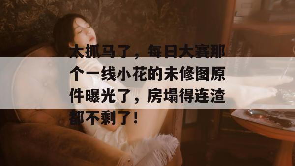 太抓马了，每日大赛那个一线小花的未修图原件曝光了，房塌得连渣都不剩了！  第1张