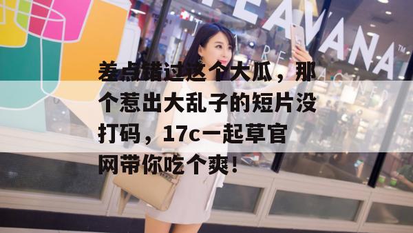 差点错过这个大瓜，那个惹出大乱子的短片没打码，17c一起草官网带你吃个爽！  第1张