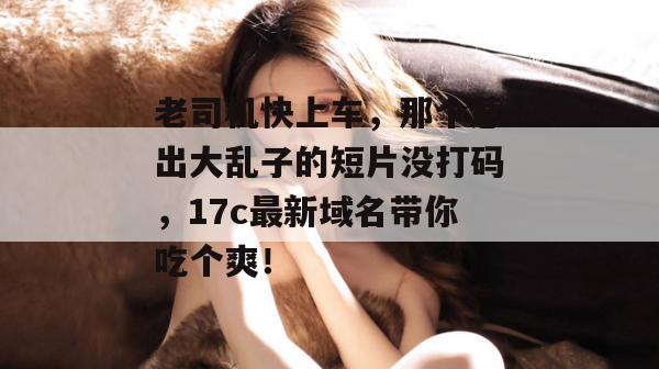 老司机快上车，那个惹出大乱子的短片没打码，17c最新域名带你吃个爽！  第1张