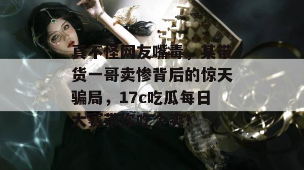 真不怪网友嘴毒，某带货一哥卖惨背后的惊天骗局，17c吃瓜每日大赛带你吃个爽！  第1张